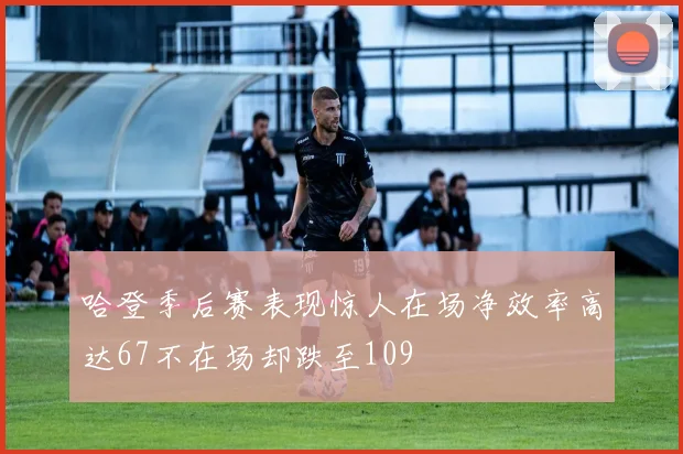 哈登季后赛表现惊人在场净效率高达67不在场却跌至109