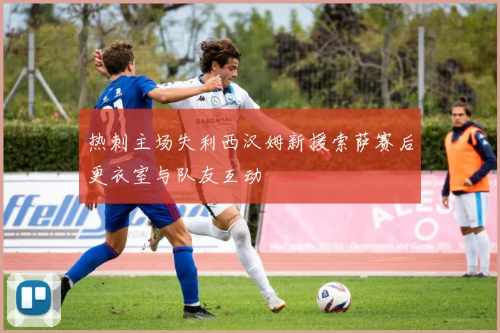 热刺主场失利西汉姆新援索萨赛后更衣室与队友互动