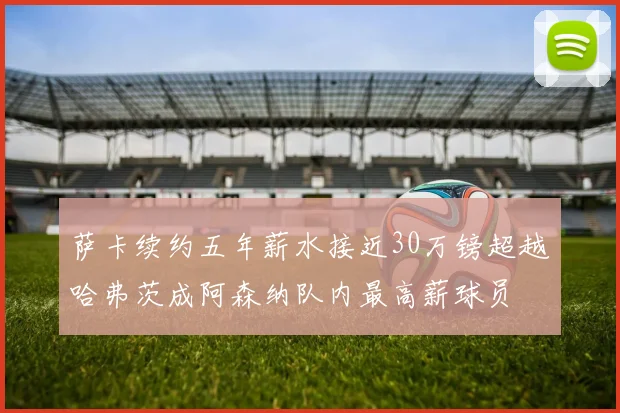 萨卡续约五年薪水接近30万镑超越哈弗茨成阿森纳队内最高薪球员