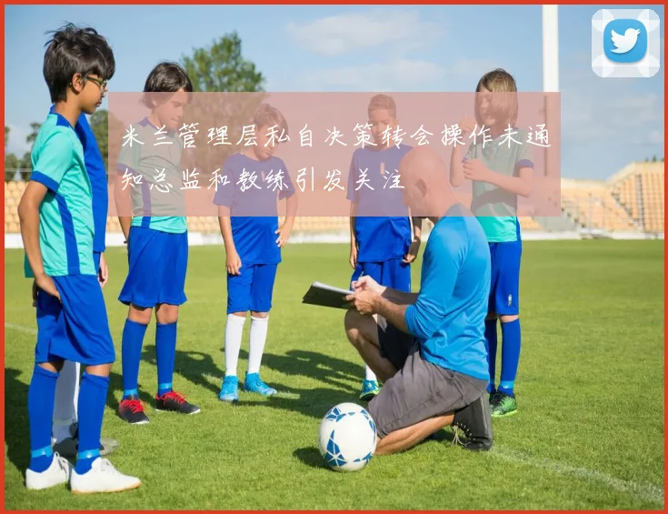 米兰管理层私自决策转会操作未通知总监和教练引发关注