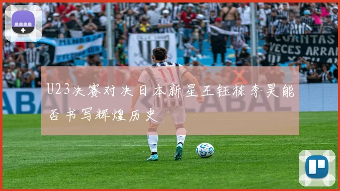U23决赛对决日本新星王钰栋李昊能否书写辉煌历史