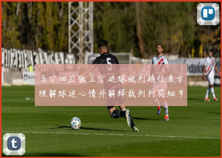 马宁回应张玉宁进球被判越位表示理解球迷心情并解释裁判判罚细节