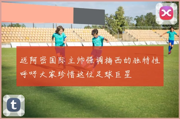 迈阿密国际主帅强调梅西的独特性呼吁大家珍惜这位足球巨星