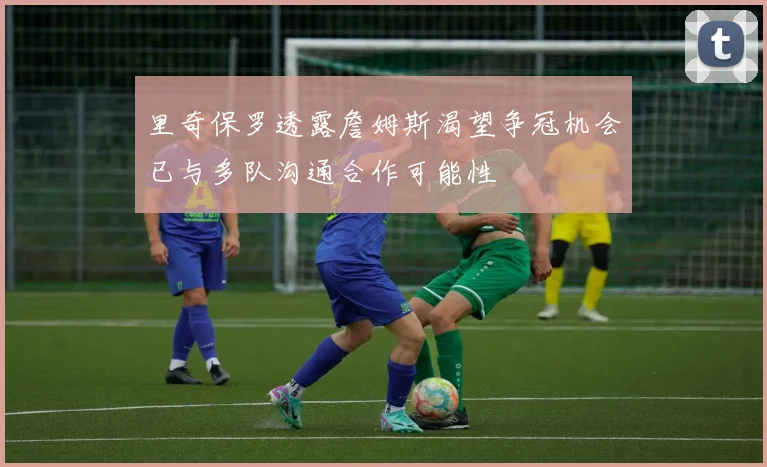 里奇保罗透露詹姆斯渴望争冠机会已与多队沟通合作可能性