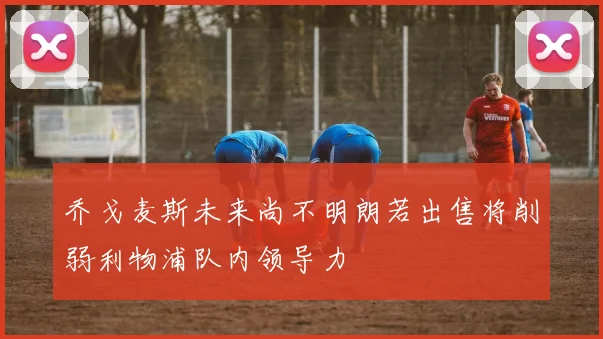 乔戈麦斯未来尚不明朗若出售将削弱利物浦队内领导力