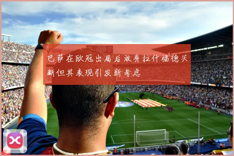 巴萨在欧冠出局后放弃拉什福德买断但其表现引发新考虑