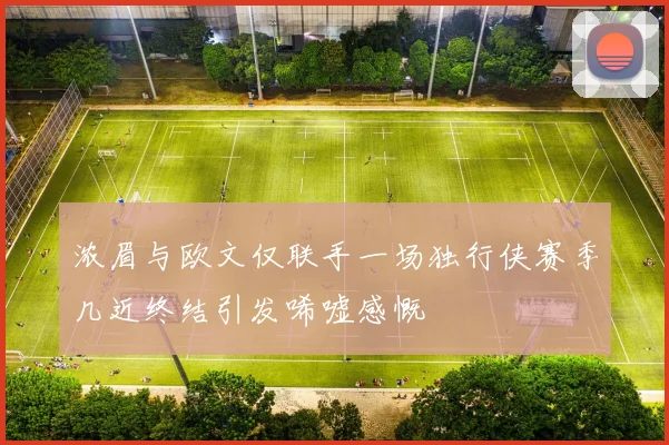 浓眉与欧文仅联手一场独行侠赛季几近终结引发唏嘘感慨