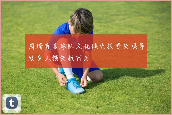 周琦直言球队文化缺失投资失误导致多人损失数百万