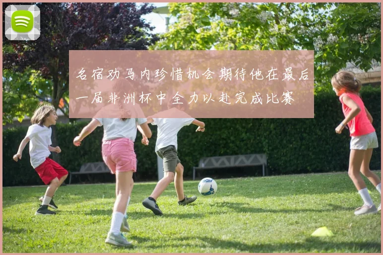 名宿劝马内珍惜机会期待他在最后一届非洲杯中全力以赴完成比赛