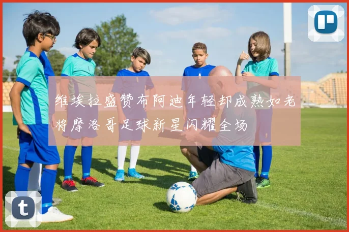 维埃拉盛赞布阿迪年轻却成熟如老将摩洛哥足球新星闪耀全场