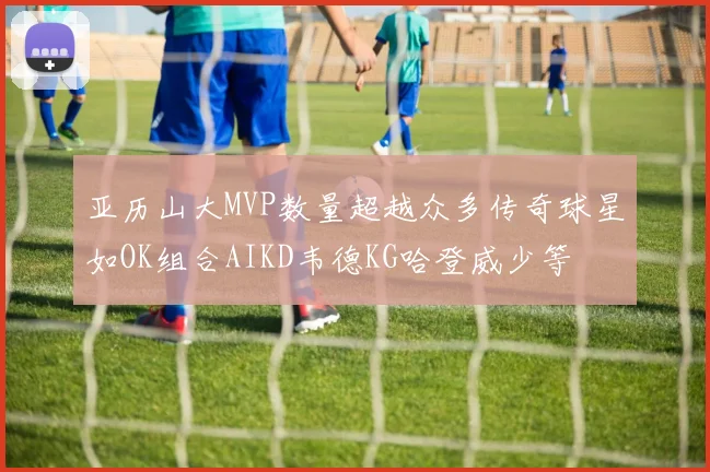 亚历山大MVP数量超越众多传奇球星如OK组合AIKD韦德KG哈登威少等