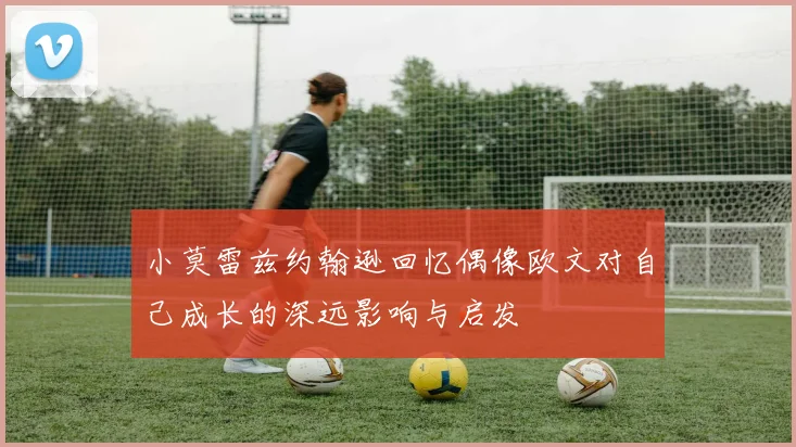 小莫雷兹约翰逊回忆偶像欧文对自己成长的深远影响与启发