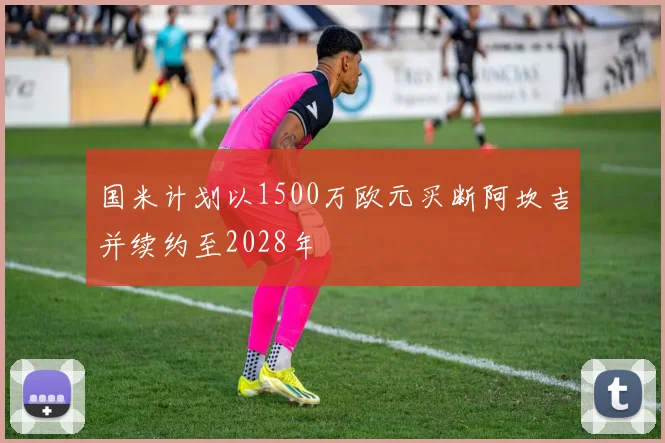 国米计划以1500万欧元买断阿坎吉并续约至2028年