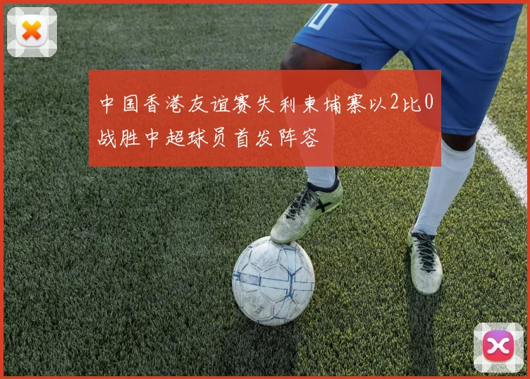 中国香港友谊赛失利柬埔寨以2比0战胜中超球员首发阵容