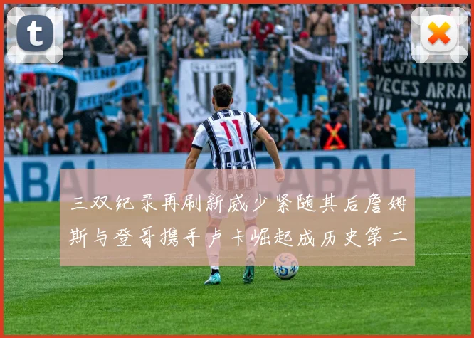 三双纪录再刷新威少紧随其后詹姆斯与登哥携手卢卡崛起成历史第二