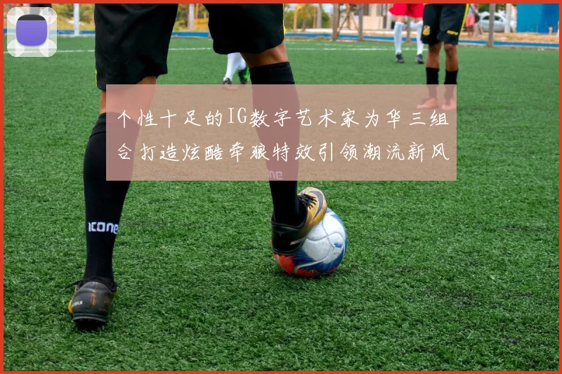 个性十足的IG数字艺术家为华三组合打造炫酷牵狼特效引领潮流新风尚