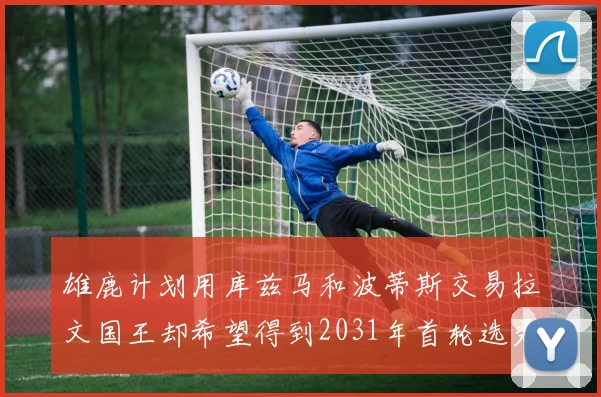 雄鹿计划用库兹马和波蒂斯交易拉文国王却希望得到2031年首轮选秀权