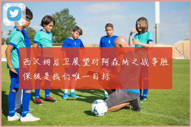 西汉姆后卫展望对阿森纳之战争胜保级是我们唯一目标
