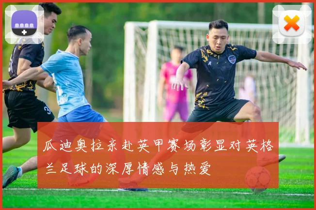 瓜迪奥拉亲赴英甲赛场彰显对英格兰足球的深厚情感与热爱