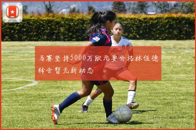 马赛坚持5000万欧元要价格林伍德转会暂无新动态