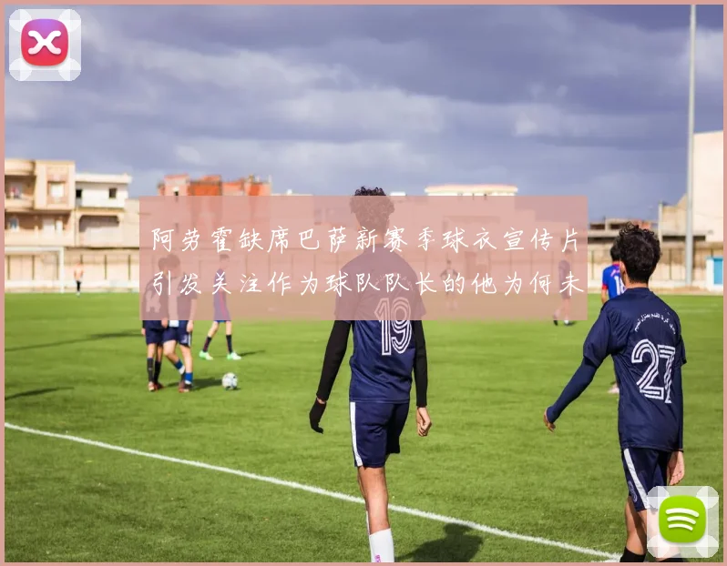 阿劳霍缺席巴萨新赛季球衣宣传片引发关注作为球队队长的他为何未现身