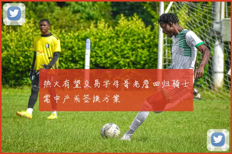 热火有望交易字母哥老詹回归骑士需中产或签换方案
