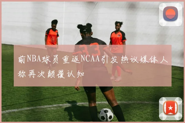 前NBA球员重返NCAA引发热议媒体人称再次颠覆认知