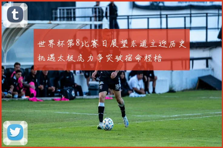 世界杯第8比赛日展望东道主迎历史机遇太极虎力争突破宿命桎梏