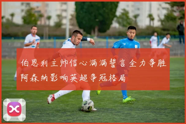 伯恩利主帅信心满满誓言全力争胜阿森纳影响英超争冠格局