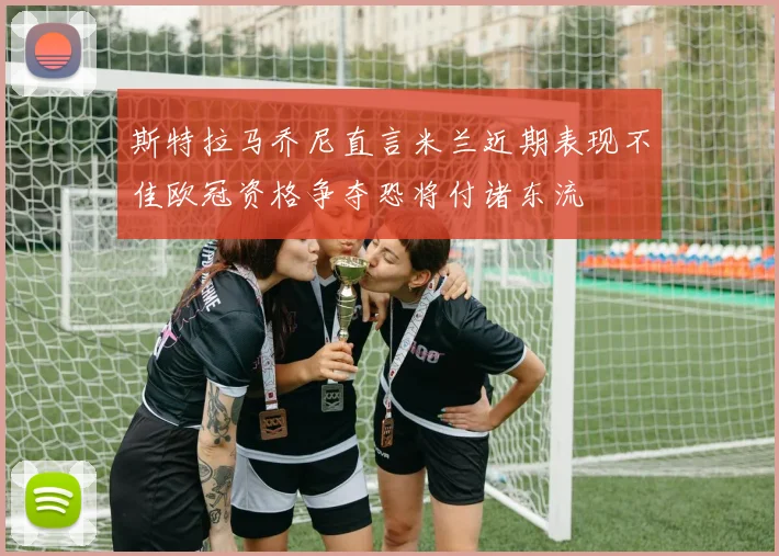 斯特拉马乔尼直言米兰近期表现不佳欧冠资格争夺恐将付诸东流