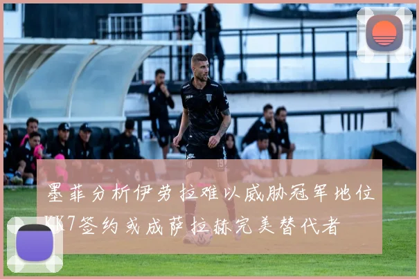 墨菲分析伊劳拉难以威胁冠军地位KK7签约或成萨拉赫完美替代者
