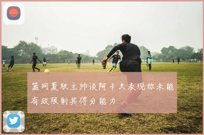 篮网夏联主帅谈阿卡夫表现称未能有效限制其得分能力