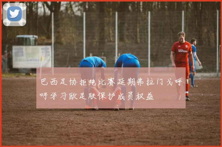 巴西足协拒绝比赛延期弗拉门戈呼吁学习欧足联保护成员权益