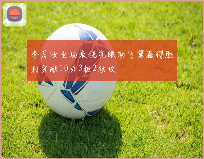 李月汝全场表现亮眼助飞翼赢得胜利贡献10分3板2助攻