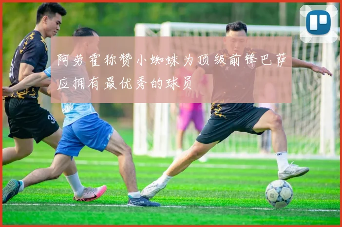 阿劳霍称赞小蜘蛛为顶级前锋巴萨应拥有最优秀的球员